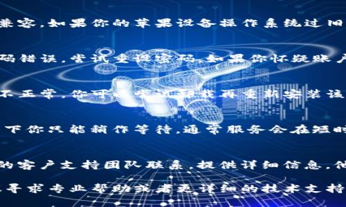 在使用BitP（或类似应用或平台）时，如果你在苹果设备上遇到无法登录或进不去的问题，可能会有多种原因。以下是一些可能的情况及解决方案：

### 1. 网络连接问题
首先，检查你的网络连接是否正常。确保你的手机或平板电脑已经连接到互联网，包括Wi-Fi或移动数据。

### 2. 应用程序更新
确保你正在使用的BitP应用程序是最新版本。你可以去App Store检查是否有可用的更新。如果有，尽快下载并安装最新版本。

### 3. 设备兼容性
有时候，某些应用程序可能与特定版本的操作系统不兼容。如果你的苹果设备操作系统过旧，考虑更新到最新的iOS版本。

### 4. 账户问题
如果你在尝试登录时遇到问题，可能是因为账号或密码错误。尝试重设密码，如果你怀疑账户被锁定，可以联系BitP的客户支持。

### 5. 应用缓存
清除应用的缓存和数据，有时候缓存会导致应用运行不正常。你可以尝试卸载再重新安装该应用，确保所有缓存都被清除。

### 6. 服务器问题
此外，BitP的服务器可能在维护或发生故障。这种情况下你只能稍作等待，通常服务会在短时间内恢复。

### 7. 联系支持
如果尝试了以上方法仍然无法解决问题，建议与BitP的客户支持团队联系。提供详细信息，他们可能会给出其他的解决方案。

希望这些信息能帮助你解决问题。如果问题依旧，建议寻求专业帮助或者更详细的技术支持。