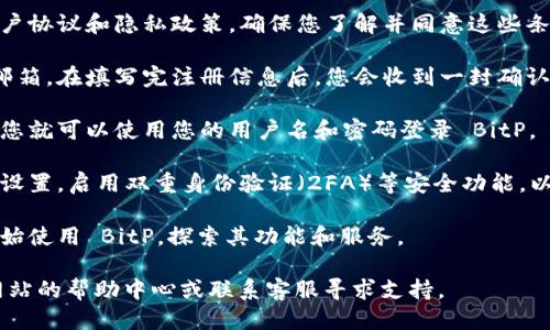 注册 BitP 的步骤如下：

1. **访问官方网站**：首先，打开您的浏览器，输入 BitP 的官方网站网址以确保您能够访问到正确且安全的页面。

2. **点击注册按钮**：在主页上，通常可以在右上角找到“注册”或“创建账户”的按钮。点击该按钮进入注册页面。

3. **填写注册信息**：在注册页面，您需要提供一些基本信息，包括电子邮件地址、用户名和密码。确保选择一个强密码，以保证账户的安全。

4. **阅读并同意条款**：注册前，请仔细阅读用户协议和隐私政策，确保您了解并同意这些条款。如果同意，通常会有一个复选框允许您确认。

5. **验证身份**：许多平台会要求您验证您的邮箱。在填写完注册信息后，您会收到一封确认邮件，点击邮件中的链接以验证您的账户。

6. **完成注册并登录**：一旦您的邮箱被验证，您就可以使用您的用户名和密码登录 BitP。

7. **设置安全选项**：登录后，建议您进入账户设置，启用双重身份验证（2FA）等安全功能，以增强账户的安全性。

8. **开始使用**：完成所有设置后，您就可以开始使用 BitP，探索其功能和服务。

如果在注册途中遇到任何问题，可以查看官方网站的帮助中心或联系客服寻求支持。