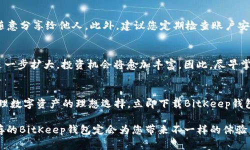   2025必看！立即下载BitKeep钱包苹果版，安全掌控你的数字资产 / 

 guanjianci BitKeep钱包, 数字资产管理, 钱包app下载, iOS苹果版 /guanjianci 

什么是BitKeep钱包？
随着区块链技术的不断发展，越来越多的人开始接触数字资产。BitKeep钱包作为一个致力于提供安全、便捷的数字资产管理方案而闻名于世。它不仅支持多种主流数字货币，更是用户进行资产交易、管理及投资的优选工具。尤其是在iOS平台上的表现尤为出色，因此，下载BitKeep钱包苹果版将是数字货币爱好者的一个明智选择。

为何选择BitKeep钱包？
首先，BitKeep钱包在安全性方面有着不错的口碑。它采用了多个安全措施来保护用户的私钥与资产安全。这些措施包括但不限于多重验证、冷存储及数据加密等技术。这意味着，用户无需过于担心数字资产被盗或丢失的问题。此外，BitKeep钱包还支持多种形式的备份，方便用户随时恢复自己的资产。

其次，BitKeep的用户界面友好，操作简便。无论是新手用户还是经验丰富的交易者，都能够快速上手。您只需简单几步便可完成注册与功能设置，非常适合急需管理资产的人群。因此，如果您是一个对数字资产管理有所需求的人，即刻下载BitKeep钱包苹果版，体验它所带来的便捷。

如何下载BitKeep钱包苹果版？
下载BitKeep钱包的过程十分简单，您只需前往Apple App Store，搜索“BitKeep钱包”进行下载。系统会引导您完成后续的安装步骤。在下载完成后，您可以通过注册新账号或使用已有的账户登录。若您是第一次使用，可根据应用内的提示完成相关设置，诸如安全验证、资产导入等操作，进一步保障您的资产安全。

注意事项
虽然BitKeep钱包提供了诸多便利与安全保障，但用户在使用数字资产管理工具时，仍需保持警惕。例如，不要将您的私钥、助记词等敏感信息随意分享给他人。此外，建议您定期检查账户安全设置，并更新相关的安全措施，以保障数字资产的安全性和隐私性。

市场趋势与投资机会
近年来，随着比特币及其他数字货币的不断升值，市场对数字资产的需求与日俱增。根据市场专家的预测，2025年，数字货币的市场规模有望进一步扩大，投资机会将愈加丰富。因此，尽早掌握并使用像BitKeep这样的优质钱包，将使您在未来的数字资产投资中占得先机。

总结
通过上文的介绍，相信您已对BitKeep钱包有了更深入的了解。作为一个安全、友好且功能强大的数字资产管理工具，BitKeep钱包无疑是您管理数字资产的理想选择。立即下载BitKeep钱包苹果版，开始您的数字资产管理之旅，把握未来的投资机会，不再错失良机！

最终，数字资产的未来充满无限可能，而选择一个合适的钱包则是您迈出成功第一步的重要环节。在这个快速变化的数字时代，安全与便利并存的BitKeep钱包定会为您带来不一样的体验。
